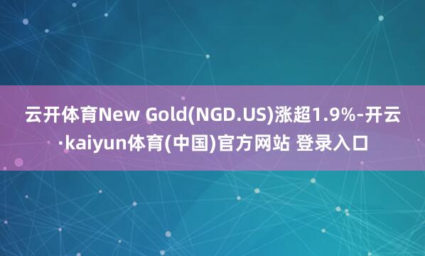 云开体育New Gold(NGD.US)涨超1.9%-开云·kaiyun体育(中国)官方网站 登录入口