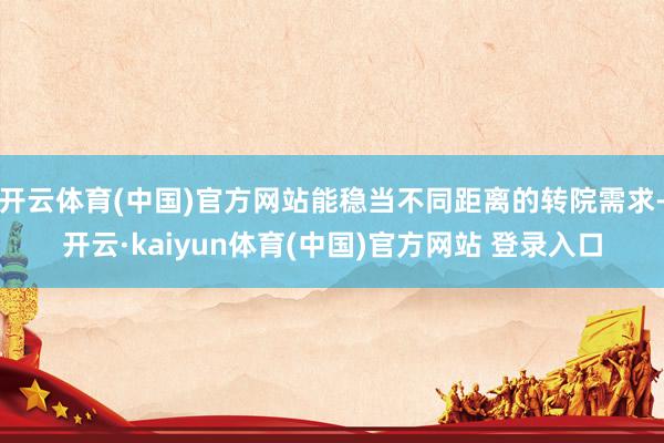 开云体育(中国)官方网站能稳当不同距离的转院需求-开云·kaiyun体育(中国)官方网站 登录入口