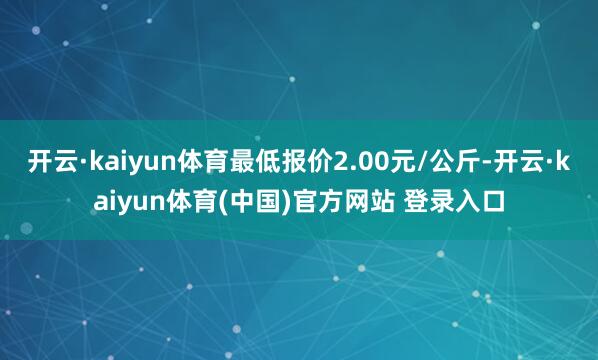 开云·kaiyun体育最低报价2.00元/公斤-开云·kaiyun体育(中国)官方网站 登录入口