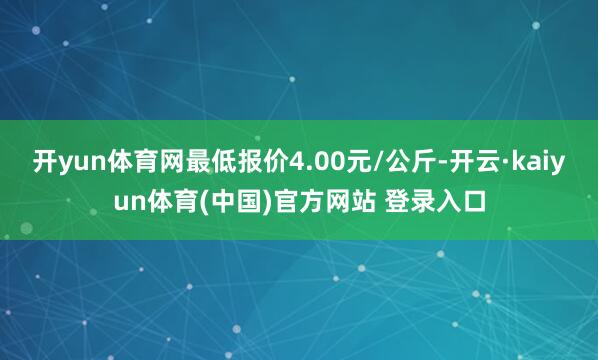 开yun体育网最低报价4.00元/公斤-开云·kaiyun体育(中国)官方网站 登录入口