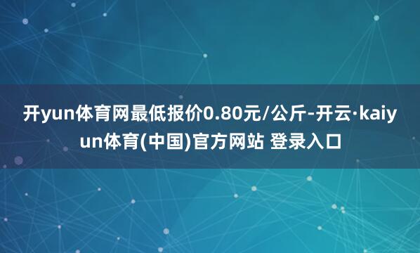 开yun体育网最低报价0.80元/公斤-开云·kaiyun体育(中国)官方网站 登录入口
