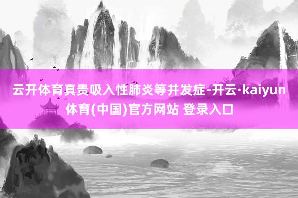 云开体育真贵吸入性肺炎等并发症-开云·kaiyun体育(中国)官方网站 登录入口