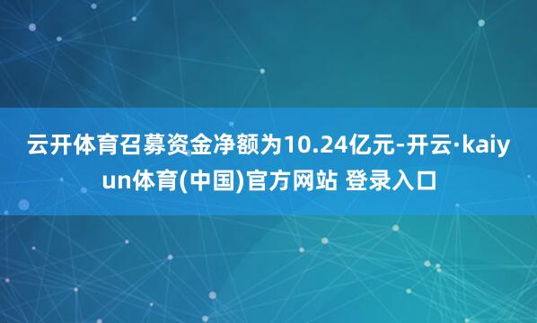 云开体育召募资金净额为10.24亿元-开云·kaiyun体育(中国)官方网站 登录入口