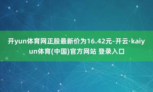 开yun体育网正股最新价为16.42元-开云·kaiyun体育(中国)官方网站 登录入口