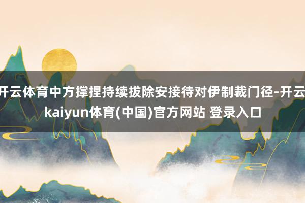 开云体育中方撑捏持续拔除安接待对伊制裁门径-开云·kaiyun体育(中国)官方网站 登录入口