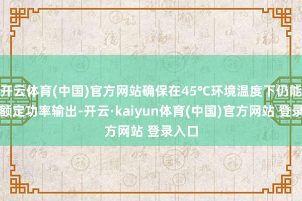 开云体育(中国)官方网站确保在45℃环境温度下仍能保管额定功率输出-开云·kaiyun体育(中国)官方网站 登录入口