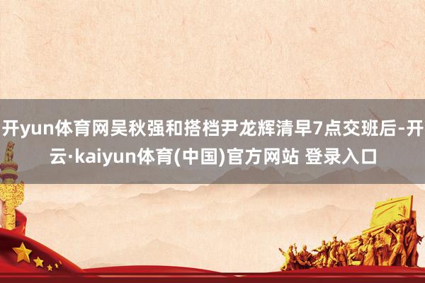 开yun体育网吴秋强和搭档尹龙辉清早7点交班后-开云·kaiyun体育(中国)官方网站 登录入口