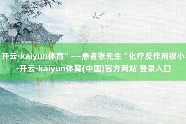 开云·kaiyun体育”——患者张先生“化疗反作用很小-开云·kaiyun体育(中国)官方网站 登录入口