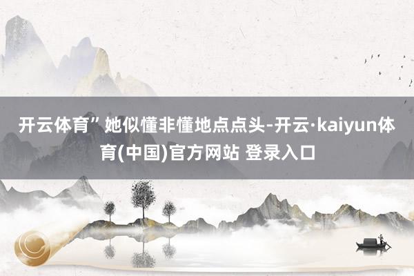 开云体育”她似懂非懂地点点头-开云·kaiyun体育(中国)官方网站 登录入口