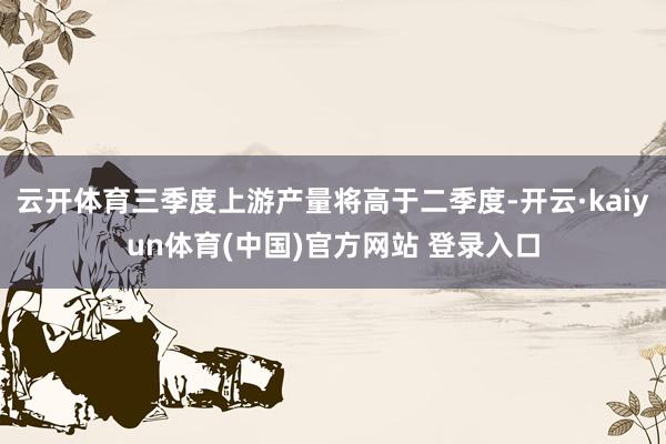 云开体育三季度上游产量将高于二季度-开云·kaiyun体育(中国)官方网站 登录入口
