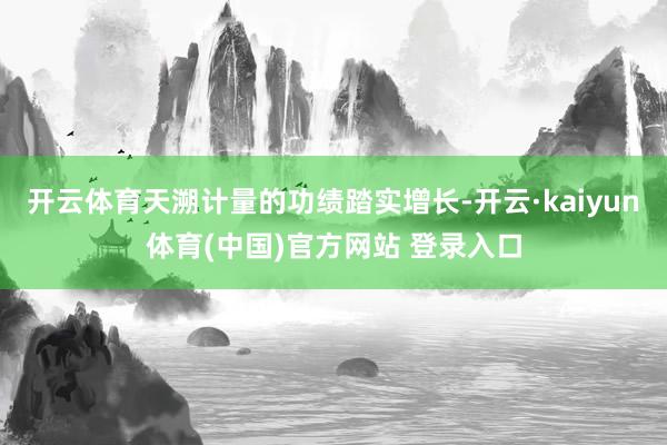 开云体育天溯计量的功绩踏实增长-开云·kaiyun体育(中国)官方网站 登录入口