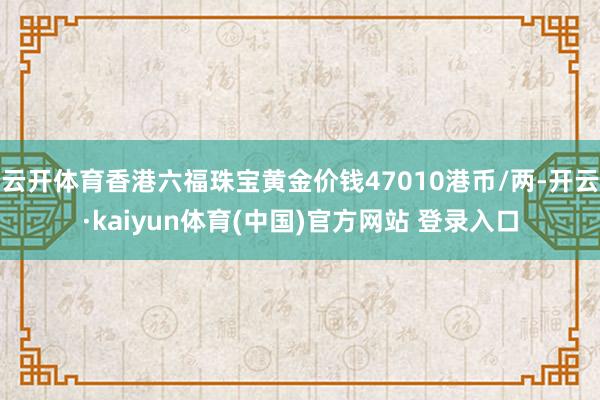 云开体育香港六福珠宝黄金价钱47010港币/两-开云·kaiyun体育(中国)官方网站 登录入口