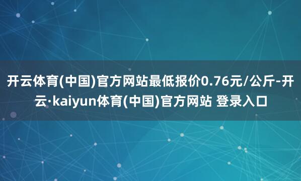 开云体育(中国)官方网站最低报价0.76元/公斤-开云·kaiyun体育(中国)官方网站 登录入口
