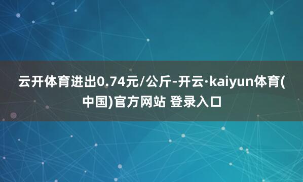 云开体育进出0.74元/公斤-开云·kaiyun体育(中国)官方网站 登录入口