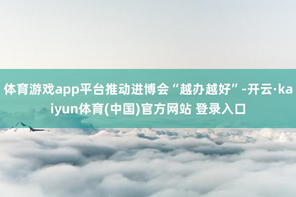 体育游戏app平台推动进博会“越办越好”-开云·kaiyun体育(中国)官方网站 登录入口