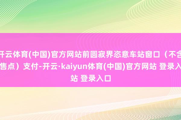 开云体育(中国)官方网站前圆寂界恣意车站窗口（不含代售点）支付-开云·kaiyun体育(中国)官方网站 登录入口
