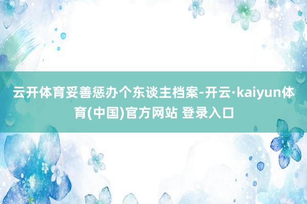 云开体育妥善惩办个东谈主档案-开云·kaiyun体育(中国)官方网站 登录入口