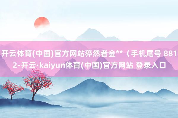 开云体育(中国)官方网站猝然者金**（手机尾号 8812-开云·kaiyun体育(中国)官方网站 登录入口