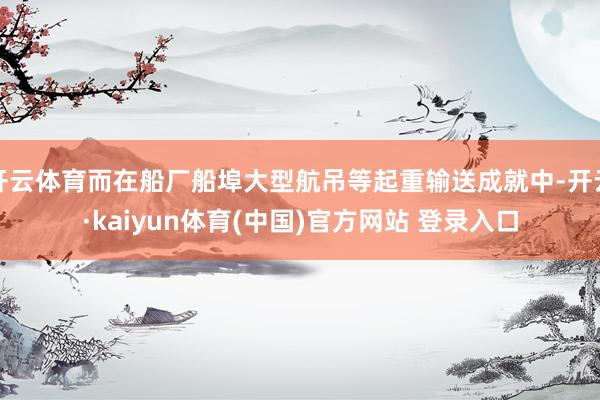 开云体育而在船厂船埠大型航吊等起重输送成就中-开云·kaiyun体育(中国)官方网站 登录入口