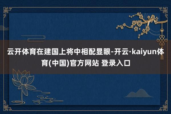 云开体育在建国上将中相配显眼-开云·kaiyun体育(中国)官方网站 登录入口