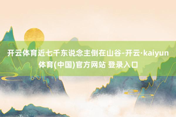 开云体育近七千东说念主倒在山谷-开云·kaiyun体育(中国)官方网站 登录入口