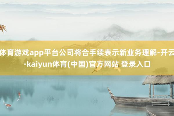 体育游戏app平台公司将合手续表示新业务理解-开云·kaiyun体育(中国)官方网站 登录入口