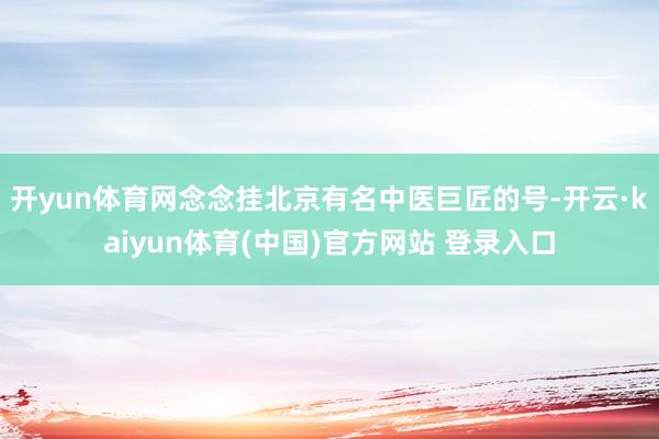 开yun体育网念念挂北京有名中医巨匠的号-开云·kaiyun体育(中国)官方网站 登录入口