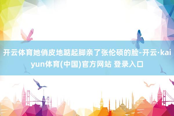 开云体育她俏皮地踮起脚亲了张伦硕的脸-开云·kaiyun体育(中国)官方网站 登录入口